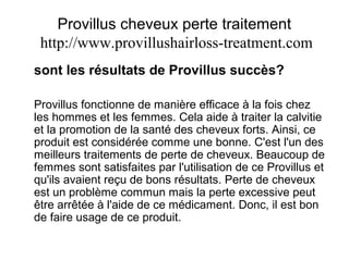 Provillus cheveux perte traitement
http://www.provillushairloss-treatment.com
sont les résultats de Provillus succès?
Provillus fonctionne de manière efficace à la fois chez
les hommes et les femmes. Cela aide à traiter la calvitie
et la promotion de la santé des cheveux forts. Ainsi, ce
produit est considérée comme une bonne. C'est l'un des
meilleurs traitements de perte de cheveux. Beaucoup de
femmes sont satisfaites par l'utilisation de ce Provillus et
qu'ils avaient reçu de bons résultats. Perte de cheveux
est un problème commun mais la perte excessive peut
être arrêtée à l'aide de ce médicament. Donc, il est bon
de faire usage de ce produit.
 