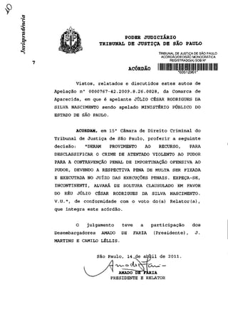 PODER JUDICIÁRIO
                   TRIBUNAL DE JUSTIÇA DE SÃO PAULO
                                                TRIBUNAL DE JUSTIÇA DE SÃO PAULO
                                                 ACÓRDÃO/DECISÃO MONOCRÁTiCA
                                                      REGISTRADO(A) SOB N°

                                 ACÓRDÃO        I min uni mil uni um um um mu nu m
                                                          *03512961*
       Vistos, relatados e discutidos estes autos de
Apelação n° 0000767-42.2009.8.26.0028, da Comarca de
Aparecida, em que é apelante JÚLIO CÉSAR RODRIGUES DA
SILVA NASCIMENTO sendo apelado MINISTÉRIO PÚBLICO DO
ESTADO DE SÃO PAULO.


       ACORDAM, em 15 a Câmara de Direito Criminal do
Tribunal de Justiça de São Paulo, proferir a seguinte
decisão:   "DERAM      PROVIMENTO        AO     RECURSO,         PARA
DESCLASSIFICAR O CRIME DE ATENTADO VIOLENTO AO PUDOR
PARA A CONTRAVENÇÃO PENAL DE IMPORTUNAÇÃO OFENSIVA AO
PUDOR, DEVENDO A RESPECTIVA PENA DE MULTA SER FIXADA
E EXECUTADA NO JUÍZO DAS EXECUÇÕES PENAIS. EXPEÇA-SE,
INCONTINENTI, ALVARÁ DE SOLTURA CLAUSULADO EM FAVOR
DO RÉU JÚLIO      CÉSAR RODRIGUES DA SILVA NASCIMENTO.
V.U.", de conformidade com o voto do(a) Relator(a),
que integra este acórdão.


       O    julgamento      teve     a        participação        dos
Desembargadores     AMADO   DE     FARIA      (Presidente),         J.
MARTINS E CAMILO LÉLLIS.


                  São Paulo, 14 de afctòil de 2011.


                          AMÃDÒ~DITFARIA
                       PRESIDENTE E RELATOR
 
