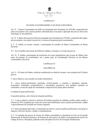 CAPÍTULO V

                     DA BANCA EXAMINADORA E DA BANCA RECURSAL

Art. 8º A Banca Examinadora da OAB será designada pelo Presidente do CFOAB, competindo-lhe
atuar em conjunto com a pessoa jurídica contratada para a execução e aplicação das provas, bem como
homologar os seus gabaritos.

Art. 9º A Banca Recursal da OAB será designada pelo Presidente do CFOAB, competindo-lhe julgar,
privativamente e em caráter irrecorrível, os recursos interpostos pelos examinandos.

§ 1º É vedada, no mesmo certame, a participação de membro da Banca Examinadora na Banca
Recursal.

§ 2º Aos Conselhos Seccionais da OAB são vedadas a correção e a revisão das provas.

Art. 10. É vedada a participação de professores de cursos preparatórios para Exame de Ordem, bem
como de parentes de examinandos, até o quarto grau, na Coordenação Nacional ou nas Bancas
Examinadora e Recursal.

                                             CAPÍTULO VI

                                             DAS PROVAS

Art. 11. O Exame de Ordem, conforme estabelecido no edital do certame, será composto de 02 (duas)
provas:

I - prova objetiva, sem consulta, de caráter eliminatório;

II - prova prático-profissional, permitida, exclusivamente, a consulta a legislação, súmulas,
enunciados, orientações jurisprudenciais e precedentes normativos sem qualquer anotação ou
comentário, na área de opção do examinando, composta de 02 (duas) partes distintas:

a) redação de peça profissional;

b) questões práticas, sob a forma de situações-problema.

§ 1º A prova objetiva conterá no máximo 80 (oitenta) questões de múltipla escolha, sendo exigido o
mínimo de 50% (cinqüenta por cento) de acertos para habilitação à prova prático-profissional, vedado
o aproveitamento do resultado nos exames seguintes.

§ 2º Será considerado aprovado o examinando que obtiver, na prova prático-profissional, nota igual ou
superior a 06 (seis) inteiros, vedado o arredondamento.

§ 3º O conteúdo das provas do Exame de Ordem contemplará as disciplinas do Eixo de Formação
Profissional, de Direitos Humanos, do Estatuto da Advocacia e da OAB e seu Regulamento Geral e do
Código de Ética e Disciplina, podendo conter disciplinas do Eixo de Formação Fundamental.
                                                    3
 