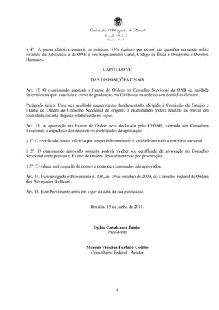§ 4º A prova objetiva conterá, no mínimo, 15% (quinze por cento) de questões versando sobre
Estatuto da Advocacia e da OAB e seu Regulamento Geral, Código de Ética e Disciplina e Direitos
Humanos.

                                           CAPÍTULO VII

                                    DAS DISPOSIÇÕES FINAIS

Art. 12. O examinando prestará o Exame de Ordem no Conselho Seccional da OAB da unidade
federativa na qual concluiu o curso de graduação em Direito ou na sede do seu domicílio eleitoral.

Parágrafo único. Uma vez acolhido requerimento fundamentado, dirigido à Comissão de Estágio e
Exame de Ordem do Conselho Seccional de origem, o examinando poderá realizar as provas em
localidade distinta daquela estabelecida no caput.

Art. 13. A aprovação no Exame de Ordem será declarada pelo CFOAB, cabendo aos Conselhos
Seccionais a expedição dos respectivos certificados de aprovação.

§ 1º O certificado possui eficácia por tempo indeterminado e validade em todo o território nacional.

§ 2º O examinando aprovado somente poderá receber seu certificado de aprovação no Conselho
Seccional onde prestou o Exame de Ordem, pessoalmente ou por procuração.

§ 3º É vedada a divulgação de nomes e notas de examinados não aprovados.

Art. 14. Fica revogado o Provimento n. 136, de 19 de outubro de 2009, do Conselho Federal da Ordem
dos Advogados do Brasil.

Art. 15. Este Provimento entra em vigor na data de sua publicação.


                                    Brasília, 13 de junho de 2011.



                                      Ophir Cavalcante Junior
                                             Presidente


                                  Marcus Vinicius Furtado Coêlho
                                   Conselheiro Federal - Relator




                                                   4
 
