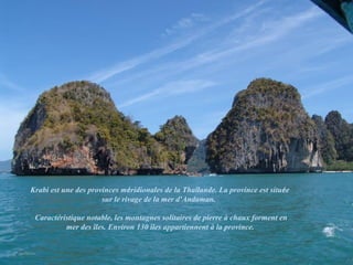 Krabi est une des provinces méridionales de la Thaïlande. La province est située
                      sur le rivage de la mer d'Andaman.

 Caractéristique notable, les montagnes solitaires de pierre à chaux forment en
          mer des îles. Environ 130 îles appartiennent à la province.
 
