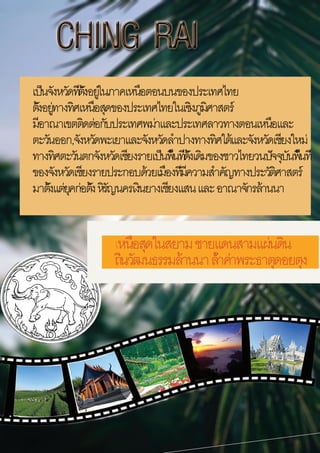 
เหนือสุดในสยามชายแดนสามแผ่นดิน
ถิ่นวัฒนธรรมล้านนาล้ำค่าพระธาตุดอยตุง
เป็นจังหวัดที่ตั้งอยู่ในภาคเหนือตอนบนของประเทศไทย
ตั้งอยู่ทางทิศเหนือสุดของประเทศไทยในเชิงภูมิศาสตร์
มีอาณาเขตติดต่อกับประเทศพม่าและประเทศลาวทางตอนเหนือและ
ตะวันออก,จังหวัดพะเยาและจังหวัดลำปางทางทิศใต้และจังหวัดเชียงใหม่
ทางทิศตะวันตกจังหวัดเชียงรายเป็นพื้นที่ดั้งเดิมของชาวไทยวนปัจจุบันพื้นที่
ของจังหวัดเชียงรายประกอบด้วยเมืองที่มีความสำคัญทางประวัติศาสตร์
มาตั้งแต่ยุคก่อตั้งหิรัญนครเงินยางเชียงแสนและอาณาจักรล้านนา
 
