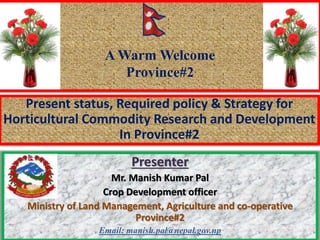 Present status, Required policy & Strategy for
Horticultural Commodity Research and Development
In Province#2
Presenter
Mr. Manish Kumar Pal
Crop Development officer
Ministry of Land Management, Agriculture and co-operative
Province#2
Email: manish.pal@nepal.gov.np
A Warm Welcome
Province#2
 