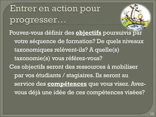 Pouvez-vous définir des  objectifs  poursuivis par votre séquence de formation? De quels niveaux taxonomiques relèvent-ils? A quelle(s) taxonomie(s) vous référez-vous? Ces objectifs seront des ressources à mobiliser par vos étudiants / stagiaires. Ils seront au service des  compétences  que vous visez. Avez-vous déjà une idée de ces compétences visées? 