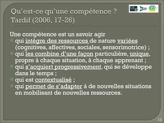 Une compétence est un savoir agir qui  intègre des ressources  de nature  variées  (cognitives, affectives, sociales, sensorimotrice) ; qui  les combine d’une façon  particulière,  unique , propre à chaque situation, à chaque apprenant ;  qui  s’acquiert progressivement , qui se développe dans le temps ; qui est  contextualisé  ; qui  permet de s’adapter  à de nouvelles situations en mobilisant de nouvelles ressources. 