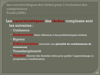 Les  caractéristiques  des  tâches  complexes sont les suivantes : Cohérence Authenticité   (faire référence à des problématiques réelles) Rigueur Différenciation   (autoriser une  pluralité de combinaisons de ressources) Transdisciplinarité Validité   (fournir des données utiles pour guider l’apprentissage, la progression, l’amélioration) 