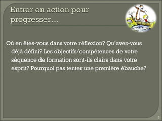 Où en êtes-vous dans votre réflexion? Qu’avez-vous déjà défini? Les objectifs/compétences de votre séquence de formation sont-ils clairs dans votre esprit? Pourquoi pas tenter une première ébauche? 