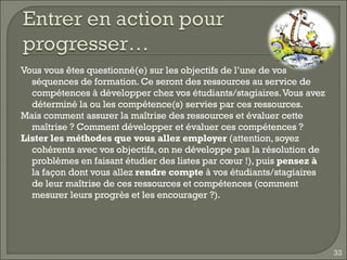 Vous vous êtes questionné(e) sur les objectifs de l’une de vos séquences de formation. Ce seront des ressources au service de compétences à développer chez vos étudiants/stagiaires. Vous avez déterminé la ou les compétence(s) servies par ces ressources.  Mais comment assurer la maîtrise des ressources et évaluer cette maîtrise ? Comment développer et évaluer ces compétences ? Lister les méthodes que vous allez employer  (attention, soyez cohérents avec vos objectifs, on ne développe pas la résolution de problèmes en faisant étudier des listes par cœur !), puis  pensez à  la façon dont vous allez  rendre compte  à vos étudiants/stagiaires de leur maîtrise de ces ressources et compétences (comment mesurer leurs progrès et les encourager ?). 
