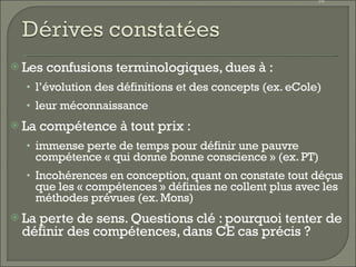 Les confusions terminologiques, dues à : l’évolution des définitions et des concepts (ex. eCole) leur méconnaissance La compétence à tout prix :  immense perte de temps pour définir une pauvre compétence « qui donne bonne conscience » (ex. PT) Incohérences en conception, quant on constate tout déçus que les « compétences » définies ne collent plus avec les méthodes prévues (ex. Mons) La perte de sens. Questions clé : pourquoi tenter de définir des compétences, dans CE cas précis ? 