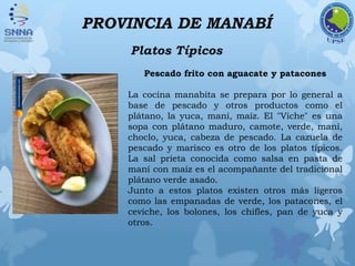 PROVINCIA DE MANABÍ
Platos Típicos
Pescado frito con aguacate y patacones
La cocina manabita se prepara por lo general a
base de pescado y otros productos como el
plátano, la yuca, maní, maíz. El "Viche" es una
sopa con plátano maduro, camote, verde, maní,
choclo, yuca, cabeza de pescado. La cazuela de
pescado y marisco es otro de los platos típicos.
La sal prieta conocida como salsa en pasta de
maní con maíz es el acompañante del tradicional
plátano verde asado.
Junto a estos platos existen otros más ligeros
como las empanadas de verde, los patacones, el
ceviche, los bolones, los chifles, pan de yuca y
otros.
 