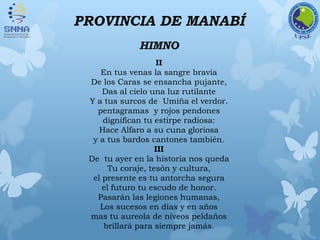 PROVINCIA DE MANABÍ
HIMNO
II
En tus venas la sangre bravía
De los Caras se ensancha pujante,
Das al cielo una luz rutilante
Y a tus surcos de Umiña el verdor.
pentagramas y rojos pendones
dignifican tu estirpe radiosa:
Hace Alfaro a su cuna gloriosa
y a tus bardos cantones también.
III
De tu ayer en la historia nos queda
Tu coraje, tesón y cultura,
el presente es tu antorcha segura
el futuro tu escudo de honor.
Pasarán las legiones humanas,
Los sucesos en días y en años
mas tu aureola de níveos peldaños
brillará para siempre jamás.
 