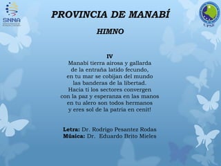 PROVINCIA DE MANABÍ
HIMNO
IV
Manabí tierra airosa y gallarda
de la entraña latido fecundo,
en tu mar se cobijan del mundo
las banderas de la libertad.
Hacia ti los sectores convergen
con la paz y esperanza en las manos
en tu alero son todos hermanos
y eres sol de la patria en cenit!
Letra: Dr. Rodrigo Pesantez Rodas
Música: Dr. Eduardo Brito Mieles
 