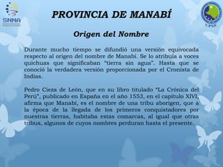 PROVINCIA DE MANABÍ
Origen del Nombre
Durante mucho tiempo se difundió una versión equivocada
respecto al origen del nombre de Manabí. Se lo atribuía a voces
quichuas que significaban “tierra sin agua”. Hasta que se
conoció la verdadera versión proporcionada por el Cronista de
Indias.
Pedro Cieza de León, que en su libro titulado “La Crónica del
Perú”, publicado en España en el año 1553, en el capítulo XlVI,
afirma que Manabí, es el nombre de una tribu aborigen, que a
la época de la llegada de los primeros conquistadores por
nuestras tierras, habitaba estas comarcas, al igual que otras
tribus, algunos de cuyos nombres perduran hasta el presente.
 