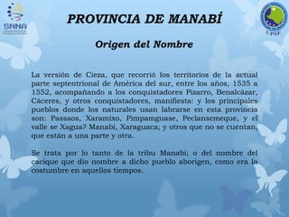 PROVINCIA DE MANABÍ
Origen del Nombre
La versión de Cieza, que recorrió los territorios de la actual
parte septentrional de América del sur, entre los años, 1535 a
1552, acompañando a los conquistadores Pizarro, Benalcázar,
Cáceres, y otros conquistadores, manifiesta: y los principales
pueblos donde los naturales usan labrarse en esta provincia
son: Passaos, Xaramixo, Pimpamguase, Peclansemeque, y el
valle se Xagua? Manabí, Xaraguaca; y otros que no se cuentan,
que están a una parte y otra.
Se trata por lo tanto de la tribu Manabí; o del nombre del
cacique que dio nombre a dicho pueblo aborigen, como era la
costumbre en aquellos tiempos.
 