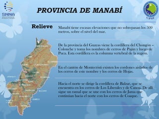 PROVINCIA DE MANABÍ
Relieve Manabí tiene escasas elevaciones que no sobrepasan los 500
metros, sobre el nivel del mar.
De la provincia del Guayas viene la cordillera del Chongón –
Colonche y toma los nombres de cerros de Paján y luego de
Puca. Esta cordillera es la columna vertebral de la región.
En el cantón de Montecristi existen los cordones aislados de
los cerros de este nombre y los cerros de Hojas.
Hacia el norte se dirige la cordillera de Balzar, que se
encuentra en los cerros de Los Liberales y de Canoa. De allí
sigue un ramal que se une con los cerros de Jama que
continúan hacia el norte con los cerros de Coaque.
 