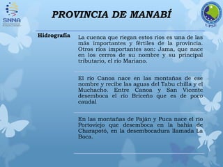 PROVINCIA DE MANABÍ
Hidrografía La cuenca que riegan estos ríos es una de las
más importantes y fértiles de la provincia.
Otros ríos importantes son: Jama, que nace
en los cerros de su nombre y su principal
tributario, el río Mariano.
El río Canoa nace en las montañas de ese
nombre y recibe las aguas del Tabu chilla y el
Muchacho. Entre Canoa y San Vicente
desemboca el río Briceño que es de poco
caudal
En las montañas de Paján y Puca nace el río
Portoviejo que desemboca en la bahía de
Charapotó, en la desembocadura llamada La
Boca.
 