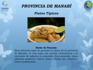 PROVINCIA DE MANABÍ
Platos Típicos
Biche de Pescado
Esta deliciosa sopa de pescado es típica de la provincia
de Manabí, es una sopa con mucha consistencia y el
contraste de sabores es exquisito, lleva pescado, yuca,
platanos maduros, choclo, mani, cebolla, ajo, cilantro y
otros condimentos.
 