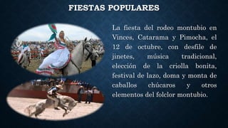 FIESTAS POPULARES
La fiesta del rodeo montubio en
Vinces, Catarama y Pimocha, el
12 de octubre, con desfile de
jinetes, música tradicional,
elección de la criolla bonita,
festival de lazo, doma y monta de
caballos chúcaros y otros
elementos del folclor montubio.
 
