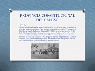 PROVINCIA CONSTITUCIONAL
DEL CALLAO
HISTORIA
Se desconoce la fecha exacta de fundación de la ciudad del Callao. Sin embargo,
ya en los primeros mapas del Perú aparece esta ciudad portuaria. En el mapa de
1635 del cartógrafo Guiljelmus Blaeuw (1571-1638), se le consigna como “V. Del
Callao” (Villa del Callao), así como Lima, figura como “V.Lima” o “Los Reyes”. Por
la cercanía a la capital peruana, durante el Virreinato del Perú fue conocido como
el Puerto de Lima o el Callao de Lima. Según el cronista indígena Felipe Guamán
Poma de Ayala, ya desde esa época era el Callao el puerto principal, no sólo del
Perú, sino de toda la costa occidental de Hispanoamérica.
 