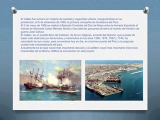 El Callao fue pionero en materia de sanidad y seguridad urbana, inaugurándose en su
jurisdicción, el 5 de diciembre de 1860, la primera compañía de bomberos del Perú.
El 2 de mayo de 1866 se realizó el llamado Combate del Dos de Mayo entre la Armada Española al
mando de Almirante Casto Méndez Núñez y las baterías peruanas de tierra al mando del ministro de
guerra José Gálvez.
El Callao, es un pueblo lleno de tradición, de fervor religioso, amante del deporte, que a pesar de
haber sido destruido por terremotos y maremotos en los años 1586, 1678, 1687 y 1746, ha
resucitado de sus ruinas, para convertirse hoy en día, en el primer puerto del Perú y la segunda
ciudad más industrializada del país.
Actualmente es la base naval más importante del país y el astillero naval más importante (Servicios
Industriales de la Marina -SIMA) se encuentran en este puerto.
 