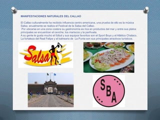 MANIFESTACIONES NATURALES DEL CALLAO
El Callao culturalmente ha recibido influencia centro americana, una prueba de ello es la música
Salsa. anualmente se realiza el Festival de la Salsa del Callao.
Por ubicarse en una zona costera su gastronomía es rica en productos del mar y entre sus platos
principales se encuentran el ceviche, los mariscos y la parihuela.
A su gente le gusta mucho el fútbol y sus equipos favoritos son el Sport Boys y el Atlético Chalaco.
La fortaleza del Real Felipe y el balneario de La Punta son sus principales atractivos turísticos.
 