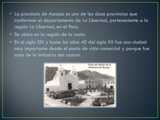 •La provincia de Ascope es una de las doce provincias que conforman el departamento de La Libertad, perteneciente a la región La Libertad, en el Perú.
•Se ubica en la región de la costa.
•En el siglo XIX y hasta los años 40 del siglo XX fue una ciudad muy importante desde el punto de vista comercial y porque fue cuna de la industria del azúcar.