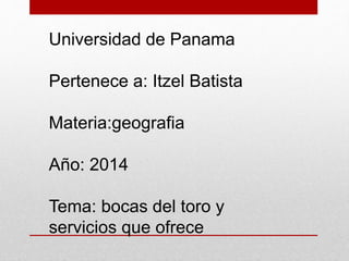 Universidad de Panama
Pertenece a: Itzel Batista
Materia:geografia
Año: 2014
Tema: bocas del toro y
servicios que ofrece
 