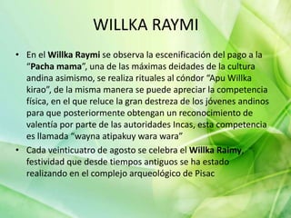 WILLKA RAYMI
• En el Willka Raymi se observa la escenificación del pago a la
“Pacha mama”, una de las máximas deidades de la cultura
andina asimismo, se realiza rituales al cóndor “Apu Willka
kirao”, de la misma manera se puede apreciar la competencia
física, en el que reluce la gran destreza de los jóvenes andinos
para que posteriormente obtengan un reconocimiento de
valentía por parte de las autoridades Incas, esta competencia
es llamada “wayna atipakuy wara wara”
• Cada veinticuatro de agosto se celebra el Willka Raimy,
festividad que desde tiempos antiguos se ha estado
realizando en el complejo arqueológico de Pisac
 
