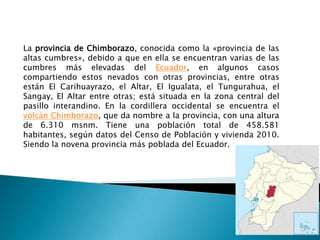 La provincia de Chimborazo, conocida como la «provincia de las
altas cumbres», debido a que en ella se encuentran varias de las
cumbres más elevadas del Ecuador, en algunos casos
compartiendo estos nevados con otras provincias, entre otras
están El Carihuayrazo, el Altar, El Igualata, el Tungurahua, el
Sangay, El Altar entre otras; está situada en la zona central del
pasillo interandino. En la cordillera occidental se encuentra el
volcán Chimborazo, que da nombre a la provincia, con una altura
de 6.310 msnm. Tiene una población total de 458.581
habitantes, según datos del Censo de Población y vivienda 2010.
Siendo la novena provincia más poblada del Ecuador.
 