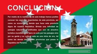 Por medio de la realización de este trabajo hemos podido
conocer los aspectos importantes de esta provincia, así
como su economía y demás que hace esta provincia
digna de nuestra República. Brinda una infinidad de
paisajes naturales y artificiales que son de atractivo
turístico mundialmente, pero no solo por los paisajes sino
por su gente y su cultura esta es una mina de oro, tal
como las demás importantes provincias que posee la
República de Panamá.
12
 