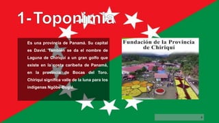 Es una provincia de Panamá. Su capital
es David. También se da el nombre de
Laguna de Chiriquí a un gran golfo que
existe en la costa caribeña de Panamá,
en la provincia de Bocas del Toro.
Chiriquí significa valle de la luna para los
indígenas Ngöbe-Buglé.
4
 