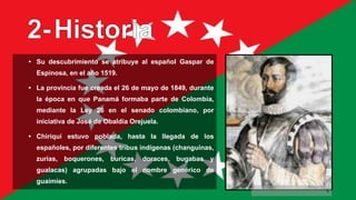 • Su descubrimiento se atribuye al español Gaspar de
Espinosa, en el año 1519.
• La provincia fue creada el 26 de mayo de 1849, durante
la época en que Panamá formaba parte de Colombia,
mediante la Ley 26 en el senado colombiano, por
iniciativa de José de Obaldía Orejuela.
• Chiriquí estuvo poblada, hasta la llegada de los
españoles, por diferentes tribus indígenas (changuinas,
zurias, boquerones, buricas, doraces, bugabas y
gualacas) agrupadas bajo el nombre genérico de
guaimíes.
5
 