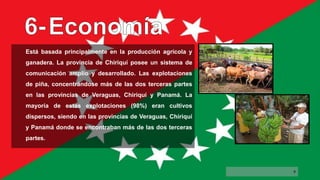 Está basada principalmente en la producción agrícola y
ganadera. La provincia de Chiriquí posee un sistema de
comunicación amplio y desarrollado. Las explotaciones
de piña, concentrándose más de las dos terceras partes
en las provincias de Veraguas, Chiriquí y Panamá. La
mayoría de estas explotaciones (98%) eran cultivos
dispersos, siendo en las provincias de Veraguas, Chiriquí
y Panamá donde se encontraban más de las dos terceras
partes.
9
 