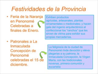 Festividades de la Provincia
• Feria de la Naranja   Exhiben productos
  en Penonomé           agrícolas, artesanales, plantas
                        ornamentales o medicinales; y hacen
  Celebradas a          gala del ingenio arquitectónico al
  finales de Enero.     confeccionar los “ranchos” que les
                        sirven de vitrina para exhibir sus
                        propias mercaderías.
• Patronales a La
  Inmaculada             La feligresía de la ciudad de
  Concepción de          Penonomé rinde devoción y eleva
                         plegarias a su patrona, la
  Penonomé               Inmaculada Concepción, la Virgen
  celebradas el 15 de    María, con las tradicionales
                         novenas, primera comunión y
  diciembre.             eucaristía
 
