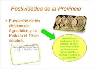 Festividades de la Provincia

• Fundación de los
  distritos de
  Aguadulce y La
  Pintada el 19 de
                         Ambos fueron
  octubre.            fundados el 19 de
                      Octubre de 1848.
                      Cada año celebran
                       su fundación con
                      fiestas, desfiles, y
                     muchas muestras de
                        sus tradiciones.
 