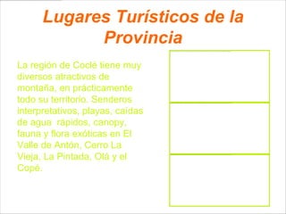 Lugares Turísticos de la
            Provincia
La región de Coclé tiene muy
diversos atractivos de
montaña, en prácticamente
todo su territorio. Senderos
interpretativos, playas, caídas
de agua rápidos, canopy,
fauna y flora exóticas en El
Valle de Antón, Cerro La
Vieja, La Pintada, Olá y el
Copé.
 