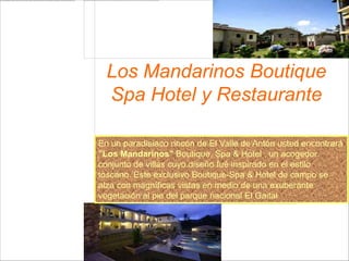 Los Mandarinos Boutique
  Spa Hotel y Restaurante

En un paradisíaco rincón de El Valle de Antón usted encontrará
"Los Mandarinos" Boutique, Spa & Hotel , un acogedor
conjunto de villas cuyo diseño fué inspirado en el estilo
toscano. Este exclusivo Boutique-Spa & Hotel de campo se
alza con magníficas vistas en medio de una exuberante
vegetación al pie del parque nacional El Gaital
 