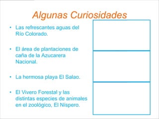 Algunas Curiosidades
• Las refrescantes aguas del
  Río Colorado.

• El área de plantaciones de
  caña de la Azucarera
  Nacional.

• La hermosa playa El Salao.

• El Vivero Forestal y las
  distintas especies de animales
  en el zoológico, El Níspero.
 