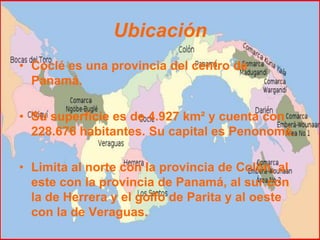Ubicación
• Coclé es una provincia del centro de
  Panamá.

• Su superficie es de 4.927 km² y cuenta con
  228.676 habitantes. Su capital es Penonomé.

• Limita al norte con la provincia de Colón, al
  este con la provincia de Panamá, al sur con
  la de Herrera y el golfo de Parita y al oeste
  con la de Veraguas.
 