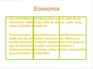 Economía
• Las actividades agropecuarias son la base de su
  economía: cultivos de caña de azúcar, café, maíz,
  arroz y frijoles, ganadería.

• Fueron grupos agricultores que complementaban su
  dieta con los diferentes recursos que ofrecía su
  medio ambiente. También practicaban el trueque lo
  que les permitía acceder a bienes exóticos y
  materias primas foráneas, como cobre y esmeraldas
  que provenían de Colombia
 