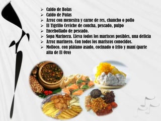  Caldo de Bolas
 Caldo de Patas
 Arroz con menestra y carne de res, chancho o pollo
 El Tigrillo Ceviche de concha, pescado, pulpo
 Encebollado de pescado.
 Sopa Marinera. Lleva todos los mariscos posibles, una delicia
 Arroz marinero. Con todos los mariscos conocidos.
 Molloco. con plátano asado, cocinado o frito y maní (parte
alta de El Oro)
 