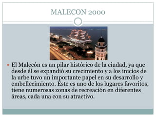MALECON 2000
 El Malecón es un pilar histórico de la ciudad, ya que
desde él se expandió su crecimiento y a los inicios de
la urbe tuvo un importante papel en su desarrollo y
embellecimiento. Este es uno de los lugares favoritos,
tiene numerosas zonas de recreación en diferentes
áreas, cada una con su atractivo.
 