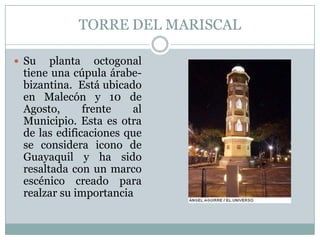 TORRE DEL MARISCAL
 Su planta octogonal
tiene una cúpula árabe-
bizantina. Está ubicado
en Malecón y 10 de
Agosto, frente al
Municipio. Esta es otra
de las edificaciones que
se considera icono de
Guayaquil y ha sido
resaltada con un marco
escénico creado para
realzar su importancia
 
