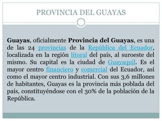 PROVINCIA DEL GUAYAS
Guayas, oficialmente Provincia del Guayas, es una
de las 24 provincias de la República del Ecuador,
localizada en la región litoral del país, al suroeste del
mismo. Su capital es la ciudad de Guayaquil. Es el
mayor centro financiero y comercial del Ecuador, así
como el mayor centro industrial. Con sus 3,6 millones
de habitantes, Guayas es la provincia más poblada del
país, constituyéndose con el 30% de la población de la
República.
 