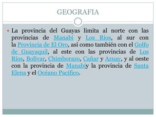 GEOGRAFIA
 La provincia del Guayas limita al norte con las
provincias de Manabí y Los Ríos, al sur con
la Provincia de El Oro, así como también con el Golfo
de Guayaquil, al este con las provincias de Los
Ríos, Bolívar, Chimborazo, Cañar y Azuay, y al oeste
con la provincia de Manabíy la provincia de Santa
Elena y el Océano Pacífico.
 