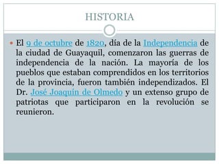 HISTORIA
 El 9 de octubre de 1820, día de la Independencia de
la ciudad de Guayaquil, comenzaron las guerras de
independencia de la nación. La mayoría de los
pueblos que estaban comprendidos en los territorios
de la provincia, fueron también independizados. El
Dr. José Joaquín de Olmedo y un extenso grupo de
patriotas que participaron en la revolución se
reunieron.
 