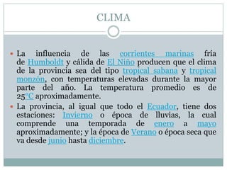 CLIMA
 La influencia de las corrientes marinas fría
de Humboldt y cálida de El Niño producen que el clima
de la provincia sea del tipo tropical sabana y tropical
monzón, con temperaturas elevadas durante la mayor
parte del año. La temperatura promedio es de
25°C aproximadamente.
 La provincia, al igual que todo el Ecuador, tiene dos
estaciones: Invierno o época de lluvias, la cual
comprende una temporada de enero a mayo
aproximadamente; y la época de Verano o época seca que
va desde junio hasta diciembre.
 