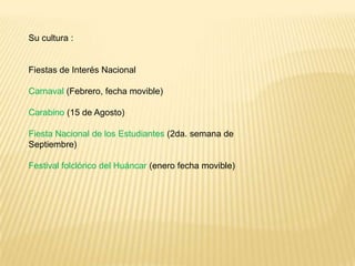 Su cultura :


Fiestas de Interés Nacional

Carnaval (Febrero, fecha movible)

Carabino (15 de Agosto)

Fiesta Nacional de los Estudiantes (2da. semana de
Septiembre)

Festival folclórico del Huáncar (enero fecha movible)
 