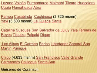 Lozano Volcán Purmamarca Maimará Tilcara Huacalera
Uquía Humahuaca Abra

Pampa Casabindo Cochinoca (3.725 msnm)
Yavi (3.500 msnm) La Quiaca Santa

Catalina Susques San Salvador de Jujuy Yala Termas de
Reyes Tilquiza Palpalá Dique

Los Alisos El Carmen Perico Libertador General San
Martin Pairique

Chico (4.633 msnm) San Francisco Valle Grande
Caimancito Calilegua Santa Ana
Géiseres de Coranzulí
 