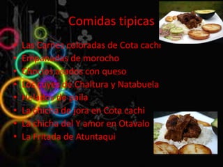 Comidas tipicas
•   Las Carnes coloradas de Cota cachi
•   Empanadas de morocho
•   Choclos asados con queso
•   Los cuyes de Chaltura y Natabuela
•   Helados de paila
•   La chicha de jora en Cota cachi
•   La chicha del Y amor en Otavalo
•   La Fritada de Atuntaqui
 